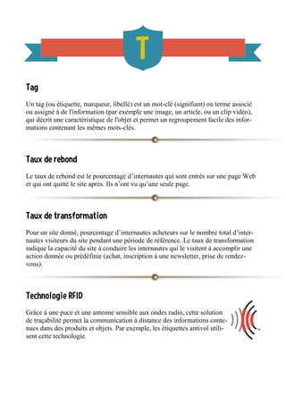 Tag
Un tag (ou étiquette, marqueur, libellé) est un mot-clé (signifiant) ou terme associé
ou assigné à de l'information (par exemple une image, un article, ou un clip vidéo),
qui décrit une caractéristique de l'objet et permet un regroupement facile des infor-
mations contenant les mêmes mots-clés.
Taux de rebond
Le taux de rebond est le pourcentage d’internautes qui sont entrés sur une page Web
et qui ont quitté le site après. Ils n’ont vu qu’une seule page.
Taux de transformation
Pour un site donné, pourcentage d’internautes acheteurs sur le nombre total d’inter-
nautes visiteurs du site pendant une période de référence. Le taux de transformation
indique la capacité du site à conduire les internautes qui le visitent à accomplir une
action donnée ou prédéfinie (achat, inscription à une newsletter, prise de rendez-
vous).
Technologie RFID
Grâce à une puce et une antenne sensible aux ondes radio, cette solution
de traçabilité permet la communication à distance des informations conte-
nues dans des produits et objets. Par exemple, les étiquettes antivol utili-
sent cette technologie.
 