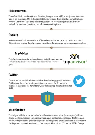 Téléchargement
Transfert d’informations (texte, données, images, sons, vidéos, etc.) entre un émet-
teur et un récepteur. On distingue :le téléchargement descendant ou download, du
serveur (émetteur) vers le terminal (récepteur) et le téléchargement montant ou
upload, du terminal (émetteur) vers le serveur (récepteur).
Tracking
Actions destinées à mesurer le profil du visiteur d'un site, son parcours, ses centres
d'intérêt, son origine dans le réseau, etc. afin de lui proposer un contenu personnalisé.
TripAdvisor
TripAdvisor est un site web américain qui offre des avis de
consommateurs sur tous types d'établissements touristi-
ques.
Twitter
Twitter est un outil de réseau social et de microblogage qui permet à
l’utilisateur d’envoyer gratuitement des messages brefs, appelés
tweets (« gazouillis »), par Internet, par messagerie instantanée ou par
SMS.
URL Réécriture
Technique utilisée pour optimiser le référencement des sites dynamiques (utilisant
des pages dynamiques). Les pages dynamiques sont caractérisées par des URL com-
plexes, comportant en général un point d’interrogation, éventuellement le caractère et
ainsi que des noms de variables et des valeurs. Grâce à la réécriture d’URL, Google
 