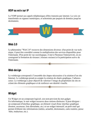 VOIP ou voix sur IP
La VOIP permet aux appels téléphoniques d'être transmis par internet. La voix est
transformée en signaux numériques, et acheminée par paquets de données jusqu'au
destinataire.
Web 2.0
Le phénomène "Web 2.0" recouvre des dimensions diverses: d'un point de vue tech-
nique, il peut être considéré comme la multiplication des services disponibles pour
l'internaute. D'un point de vue sociologique, il met à l'honneur l'interactivité, en en-
courageant la formation de réseaux ( réseaux sociaux) et la participation active de
l'internaute.
Web design
Le webdesign correspond à l’ensemble des étapes nécessaires à la création d’un site
Internet. Le webdesign prend en compte la création de charte graphique, l’arbores-
cence .Le webdesign a pour objectif de valoriser l’image du propriétaire du site en
créant des éléments graphiques et de renforcer son identité visuelle.
Widget
Un Widget est un composant logiciel, son nom provient du mot gadget.
En informatique, le mot widget recouvre deux notions distinctes. Il peut désigner :
un composant d'interface graphique, un élément visuel d'une interface graphique
(bouton, ascenseur, liste déroulante, etc.) et un widget interactif, un petit outil qui
permet d'obtenir des informations (météo, actualité, dictionnaire, carte routière, pense
-bête, traducteur, etc.).
 