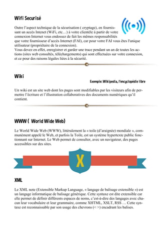 Wifi Securisé
Outre l’aspect technique de la sécurisation ( cryptage), en fournis-
sant un accès Intenet (WiFi, etc…) à votre clientèle à partir de votre
connexion Internet vous endossez de fait les mêmes responsabilités
que votre fournisseur d’accès Internet (FAI), car pour votre FAI vous êtes l'unique
utilisateur (propriétaire de la connexion).
Vous devez en effet, enregistrer et garder une trace pendant un an de toutes les ac-
tions (sites web consultés, téléchargements) qui sont effectuées sur votre connexion,
et ce pour des raisons légales liées à la sécurité.
Wiki
Exemple: Wikipedia, l’encyclopédie libre
Un wiki est un site web dont les pages sont modifiables par les visiteurs afin de per-
mettre l’écriture et l’illustration collaboratives des documents numériques qu’il
contient.
WWW ( World Wide Web)
Le World Wide Web (WWW), littéralement la « toile (d’araignée) mondiale », com-
munément appelé le Web, et parfois la Toile, est un système hypertexte public fonc-
tionnant sur Internet. Le Web permet de consulter, avec un navigateur, des pages
accessibles sur des sites.
XML
Le XML note (Extensible Markup Language, « langage de balisage extensible ») est
un langage informatique de balisage générique. Cette syntaxe est dite extensible car
elle permet de définir différents espaces de noms, c’est-à-dire des langages avec cha-
cun leur vocabulaire et leur grammaire, comme XHTML, XSLT, RSS … Cette syn-
taxe est reconnaissable par son usage des chevrons (< >) encadrant les balises.
 