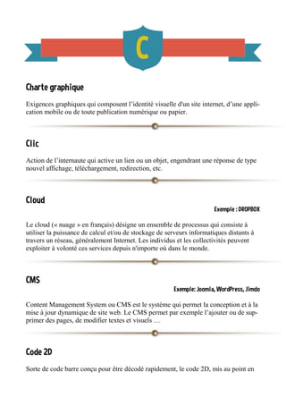 Charte graphique
Exigences graphiques qui composent l’identité visuelle d'un site internet, d’une appli-
cation mobile ou de toute publication numérique ou papier.
Clic
Action de l’internaute qui active un lien ou un objet, engendrant une réponse de type
nouvel affichage, téléchargement, redirection, etc.
Cloud
Exemple : DROPBOX
Le cloud (« nuage » en français) désigne un ensemble de processus qui consiste à
utiliser la puissance de calcul et/ou de stockage de serveurs informatiques distants à
travers un réseau, généralement Internet. Les individus et les collectivités peuvent
exploiter à volonté ces services depuis n'importe où dans le monde.
CMS
Exemple: Joomla, WordPress, Jimdo
Content Management System ou CMS est le système qui permet la conception et à la
mise à jour dynamique de site web. Le CMS permet par exemple l’ajouter ou de sup-
primer des pages, de modifier textes et visuels …
Code 2D
Sorte de code barre conçu pour être décodé rapidement, le code 2D, mis au point en
 