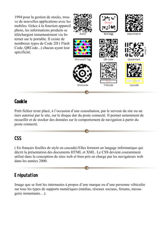 1994 pour la gestion de stocks, trou-
ve de nouvelles applications avec les
mobiles. Grâce à la fonction appareil
photo, les informations produits se
téléchargent instantanément via In-
ternet sur le portable. Il existe de
nombreux types de Code 2D ( Flash
Code, QRCode...) chacun ayant leur
spécificité.
Cookie
Petit fichier texte placé, à l’occasion d’une consultation, par le serveur du site ou un
tiers autorisé par le site, sur le disque dur du poste connecté. Il permet notamment de
recueillir et de stocker des données sur le comportement de navigation à partir du
poste connecté.
CSS
( En français feuilles de style en cascade) Elles forment un langage informatique qui
décrit la présentation des documents HTML et XML. Le CSS devient couramment
utilisé dans la conception de sites web et bien pris en charge par les navigateurs web
dans les années 2000.
E réputation
Image que se font les internautes à propos d’une marque ou d’une personne véhiculée
sur tous les types de supports numériques (médias, réseaux sociaux, forums, messa-
gerie instantanée…).
 