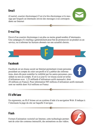Email
(Courriel, courrier électronique) C'est à la fois électronique et le mes-
sage par lesquels un internaute envoie des messages à ses correspon-
dants sur Internet
E-mailing
Envoi d’un courrier électronique à un plus ou moins grand nombre d’internautes.
Une campagne d’e-mailing a généralement pour but de promouvoir un produit ou un
service, ou à informer les lecteurs abonnés sur une actualité choisie.
Facebook
Facebook est un réseau social sur Internet permettant à toute personne
possédant un compte de créer son profil et d’y publier des informa-
tions, dont elle peut contrôler la visibilité par les autres personnes, pos-
sédant ou non un compte. Il est à ce jour le 1er réseau social en terme
d’utilisateurs avec 1,23 milliards d’utilisateurs actifs mensuels ( dont
28 millions en France). Pour information 945 millions d’utilisateurs actifs mensuels
sont sur mobile dont 16,4 millions en France
Fil d'Ariane
En ergonomie, un fil d’Ariane est un système d’aide à la navigation Web. Il indique à
l’internaute la page du site sur laquelle il navigue.
Flash
Format d’animation vectoriel sur Internet, cette technologie permet-
tant de créer des contenus interactifs, des animations ou des vidéos.
 