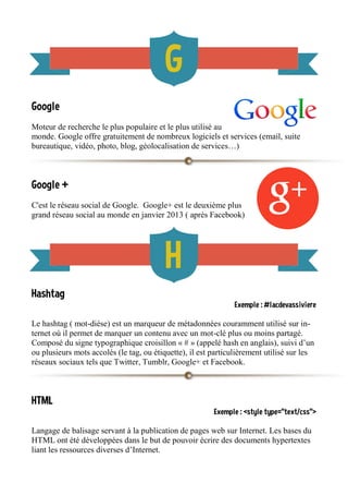 Google
Moteur de recherche le plus populaire et le plus utilisé au
monde. Google offre gratuitement de nombreux logiciels et services (email, suite
bureautique, vidéo, photo, blog, géolocalisation de services…)
Google +
C'est le réseau social de Google. Google+ est le deuxième plus
grand réseau social au monde en janvier 2013 ( après Facebook)
Hashtag
Exemple : #lacdevassiviere
Le hashtag ( mot-dièse) est un marqueur de métadonnées couramment utilisé sur in-
ternet où il permet de marquer un contenu avec un mot-clé plus ou moins partagé.
Composé du signe typographique croisillon « # » (appelé hash en anglais), suivi d’un
ou plusieurs mots accolés (le tag, ou étiquette), il est particulièrement utilisé sur les
réseaux sociaux tels que Twitter, Tumblr, Google+ et Facebook.
HTML
Exemple : <style type="text/css">
Langage de balisage servant à la publication de pages web sur Internet. Les bases du
HTML ont été développées dans le but de pouvoir écrire des documents hypertextes
liant les ressources diverses d’Internet.
 
