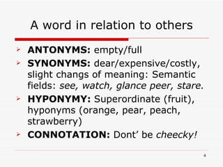 A word in relation to others ANTONYMS:  empty/full SYNONYMS:  dear/expensive/costly, slight changs of meaning: Semantic fields:  see, watch, glance peer, stare. HYPONYMY:  Superordinate (fruit), hyponyms (orange, pear, peach, strawberry) CONNOTATION:  Dont’ be  cheecky! 