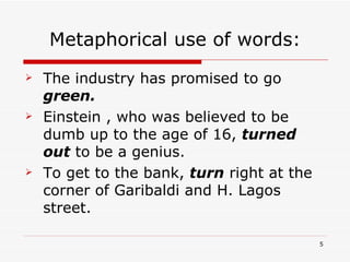 Metaphorical use of words: The industry has promised to go  green. Einstein , who was believed to be dumb up to the age of 16,   turned out   to be a genius. To get to the bank,  turn  right at the corner of Garibaldi and H. Lagos street. 