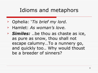 Idioms and metaphors Ophelia: ‘ Tis brief my lord. Hamlet:  As woman’s love. Similes:   ..be thou as chaste as ice, as pure as snow, thou shall not escape calumny…To a nunnery go, and quickly too.. Why would thoust be a breeder of sinners? 