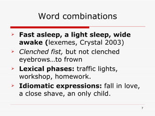 Word combinations Fast asleep, a light sleep, wide awake ( lexemes, Crystal 2003) Clenched fist,  but not clenched eyebrows…to frown  Lexical phases:  traffic lights, workshop, homework. Idiomatic expressions:  fall in love, a close shave, an only child. 
