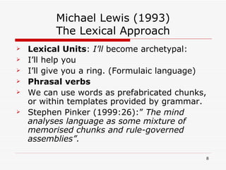 Michael Lewis (1993) The Lexical Approach Lexical Units :  I’ll  become archetypal: I’ll help you I’ll give you a ring. (Formulaic language) Phrasal verbs We can use words as prefabricated chunks, or within templates provided by grammar. Stephen Pinker (1999:26):”  The mind analyses language as some mixture of memorised chunks and rule-governed assemblies”.  
