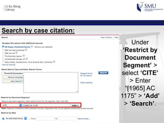 Under
‘Restrict by
Document
Segment’ >
select ‘CITE’
> Enter
“[1965] AC
1175” > ‘Add’
> ‘Search’.
Search by case citation:
 
