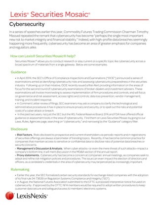 Cybersecurity
In a series of speeches earlier this year, Commodity Futures Trading Commission Chairman Timothy
Massad repeated the remark that cybersecurity has become “perhaps the single most important
new risk to market integrity and financial stability.” Indeed, with high-profile data breaches seemingly
happening more frequently, cybersecurity has become an area of greater emphasis for companies
and regulators alike.
How can Lexis® Securities Mosaic® help?
Securities Mosaic®
allows you to conduct research or stay current on a specific topic like cybersecurity across a
broad spectrum of materials from a single gateway. Below are some examples.
Guidance
• In April 2014, the SEC’s Office of Compliance Inspections and Examinations (“OCIE”) announced a series of
examinations aimed at identifying cybersecurity risks and assessing cybersecurity preparedness in the securities
industry. Following up on that initiative, OCIE recently issued a Risk Alert providing information on the areas of
focus for the second round of cybersecurity examinations of broker-dealers and investment advisers. These
examinations will involve more testing to assess implementation of firm procedures and controls, and will focus
on governance and risk assessment; access rights and controls; data loss prevention; vendor management;
training; and incident response.
• In Comment Letter review of filings, SEC examiners may ask a company to clarify the technological and
administrative procedures it has in place to ensure privacy and security, or to spell out the risks and potential
costs of a cyber attack or breach.
• In the past two years, not just the SEC but the IRS, Federal Reserve Board, EPA and FDA have offered official
guidance or assessment tools in the area of cybersecurity. Find them on Lexis Securities Mosaic by going to our
Laws, Rules, Agencies page, searching on “cybersecurity,” and narrowing by the “Guidance” category filter.
Disclosure
• Risk Factors. Risks disclosed to prospective and current shareholders via periodic reports and in registrations
of securities offerings are always a barometer of trending topics. Recently, it has become common practice for
companies that maintain access to sensitive or confidential data to disclose risks of potential data breaches or
security concerns.
• Management’s Discussion & Analysis. When cyber attacks—or even the mere threat of such attacks—impact a
company’s bottom line, it will merit discussion in the MD&A section of the annual report.
• Proxy statements. Cybersecurity has become a concern at companies’ annual meetings, as companies seek to
adopt and refine risk mitigation policies and procedures. The issue can even impact the election of directors and
officers, as a candidate’s credentials in the area of cybersecurity may be perceived as increasingly important.
Rulemaking
• Earlier this year, the SEC formalized certain security standards for exchange-listed companies with the adoption
of its final rule 34-73639 on Regulation Systems Compliance and Integrity (“SCI”).
• In August, the National Futures Association submitted to the CFTC a proposed interpretive notice focused on
cybersecurity. If approved by the CFTC, NFA members would be required to adopt written procedures to keep
customer data secure and safeguard access to members’ electronic systems.
Lexis®
Securities Mosaic®
 