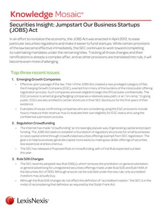 Securities Insight: Jumpstart Our Business Startups
(JOBS) Act
In an effort to revitalize the economy, the JOBS Act was enacted in April 2012, to ease
particular securities regulations and make it easier to fund startups. While certain provisions
of the law became effective immediately, the SEC continues to work toward completing
its rulemaking mandates under the remaining titles. Tracking all those changes and their
ramifications is already a complex affair, and as other provisions are translated into rule, it will
become even more challenging.
Top three recent issues
1.	 Emerging Growth Companies
•	 Effective upon passage of the law, Title I of the JOBS Act created a new privileged category of filer,
the Emerging Growth Company (EGC), exempt from many of the burdens of the initial public offering
registration process. Such companies are even eligible to begin the IPO process confidentially. The
EGC provision is aimed at giving fledgling companies a relatively easy path, or an “on-ramp,” to going
public. EGCs are also entitled to certain shortcuts in their SEC disclosure for the first years of their
existence.
•	 Examples of issues confronting companies who are considering using the EGC provisions include
how to measure their revenue, how to evaluate their own eligibility for EGC status and using the
confidential submission process.
2.	 Regulation Crowdfunding
•	 The Internet has made “crowdfunding” an increasingly popular way of generating capital and project
funding. The JOBS Act seeks to establish a foundation of regulatory structures for small businesses
to raise capital online through crowdfunded securities offerings exempt from SEC registration. The
goal is to help businesses generate capital more easily by making low-dollar offerings of securities
less expensive and less onerous.
•	 The SEC has released a Proposed Rule on crowdfunding, with a Final Rule expected out later
this year.
3.	 Rule 506 Changes
•	 The SEC recently adopted new Rule 506(c), which removes the prohibition on general solicitation
or general advertising for unregistered securities offerings made under Rule 506 and Rule 144A of
the Securities Act of 1933. Although anyone can be solicited under the new rule, only accredited
investors may actually buy.
•	 Although the Rule 506 changes do not affect the definition of “accredited investor,” the SEC is in the
midst of reconsidering that definition as required by the Dodd-Frank Act.
 
