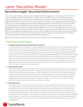 Securities Insight: Securities Enforcement
“Cop on the beat,” “broken windows” and bringing “the SEC’s swagger back.” These are some of the more
colorful catchphrases SEC Chairman Mary Jo White and Co-Enforcement Director Andrew Ceresney
have used to describe the Commission’s recent renewed emphasis on enforcement. As part of this get-
tough attitude, the Commission has announced several new areas of focus, along with a handful of specific
initiatives. It has even adopted some new philosophical approaches to enforcement. For example, citing
the importance of accountability and “sending a message,” the Commission will take a harder line on
allowing defendants to settle without admitting wrongdoing. And it will be more aggressive in its pursuit of
“gatekeepers”—individuals such as auditors and in-house counsel who, though they haven’t masterminded
the crime, are arguably complicit by their failure to report red flags. Finally, the “broken windows” philosophy
holds that no infraction is too small to be prosecuted—that tolerating even petty misdeeds “can foster a
culture where laws are increasingly treated as toothless guidelines.”
Below are three areas to keep an eye on in the arena of enforcement in 2014 and beyond.
Top three recent issues
1.	 Foreign Corrupt Practices Act (FCPA) Enforcement
A recent World Bank report notes that U.S. regulatory agencies prosecute the majority of violations involving foreign bribery,
corruption and lax internal controls—prompting some to speculate that the countries in which those violations occurred
should and will become more active on the prosecution front. Be that as it may, the SEC is not slowing down, and indeed
has recently stepped up enforcement of the Foreign Corrupt Practices Act (FCPA). High-profile, high-dollar settlements
during the last year have included Alcoa ($380 million), Weatherford International ($250 million) and Hewlett-Packard ($108
million). In a more recent case, the Commission partnered with the FBI as well as the Department of Justice to investigate
and prosecute FCPA violations by Smith & Wesson Holding Corporation. The Massachusetts-based arms manufacturer
agreed to pay $2 million to settle the case, despite hauling in only $100,000 as a result of its unlawful practices. “This is a
wake-up call,” said an SEC Enforcement Division official, “for small- and medium-size businesses that want to enter into
high-risk markets and expand their international sales.”
2.	 Municipal Securities
Another area of recent enforcement emphasis is municipal bond offerings, especially with respect to continued disclosure
required under Rule 15c2-12. The Commission is taking a two-pronged approach: pursuing violators on the one hand, and
on the other inviting municipal securities issuers and their underwriters to come clean with recent disclosure violations in
exchange for a mere slap on the wrist, in a program called the Municipalities Continuing Disclosure Cooperation (MCDC)
Initiative. Meanwhile, the SEC levied its first fine against a municipal issuer in November 2013 (the underwriter was also
charged and fined), and has recently brought actions against the states of Kansas, New Jersey and Illinois, focusing on
whether municipalities were properly disclosing material pension liabilities.
3.	 Microcap Fraud
In a move that could be understood as a corollary to its “broken windows” approach to enforcement, the Commission
has created a task force to monitor fraud and other misconduct related to “microcap” securities—penny stocks and the
like, traded on over-the-counter exchanges and offered by obscure issuers with few assets. While insisting that its top
priority is still to go after the big fish, the SEC proposes to reinvigorate its pursuit of bottom feeders—those who prey on
less sophisticated investors, often through misleading and manipulative promotion. A salient example is the SEC’s recent
investigation of Cynk Technology Corp., a self-declared social network company that hit the $6 billion valuation mark despite
having no assets, no revenue and one nominal employee. While old-fashioned penny stock fraud has plagued the markets
for decades, the advent of the Internet and social media has arguably made the investing landscape more susceptible to
microcap abuses.
Lexis®
Securities Mosaic®
 