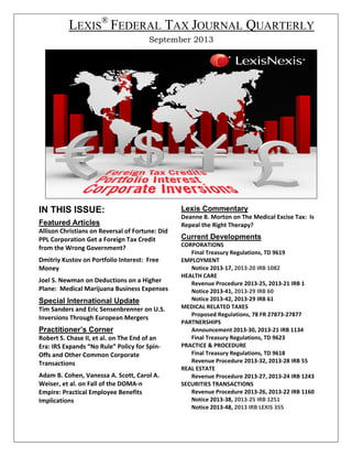 LEXIS® FEDERAL TAX JOURNAL QUARTERLY
September 2013

IN THIS ISSUE:
Featured Articles
Allison Christians on Reversal of Fortune: Did 
PPL Corporation Get a Foreign Tax Credit 
from the Wrong Government? 
 

Dmitriy Kustov on Portfolio Interest:  Free 
Money 
 

Joel S. Newman on Deductions on a Higher 
Plane:  Medical Marijuana Business Expenses 
 

Special International Update
Tim Sanders and Eric Sensenbrenner on U.S. 
Inversions Through European Mergers 

Practitioner’s Corner
Robert S. Chase II, et al. on The End of an 
Era: IRS Expands “No Rule” Policy for Spin‐
Offs and Other Common Corporate 
Transactions 
 

Adam B. Cohen, Vanessa A. Scott, Carol A. 
Weiser, et al. on Fall of the DOMA‐n 
Empire: Practical Employee Benefits 
Implications

Lexis Commentary
Deanne B. Morton on The Medical Excise Tax:  Is 
Repeal the Right Therapy?   

Current Developments 
CORPORATIONS 
Final Treasury Regulations, TD 9619 
EMPLOYMENT 
Notice 2013‐17, 2013‐20 IRB 1082 
HEALTH CARE 
Revenue Procedure 2013‐25, 2013‐21 IRB 1 
Notice 2013‐41, 2013‐29 IRB 60 
Notice 2013‐42, 2013‐29 IRB 61 
MEDICAL RELATED TAXES
Proposed Regulations, 78 FR 27873‐27877 
PARTNERSHIPS  
Announcement 2013‐30, 2013‐21 IRB 1134  
Final Treasury Regulations, TD 9623 
PRACTICE & PROCEDURE  
Final Treasury Regulations, TD 9618 
Revenue Procedure 2013‐32, 2013‐28 IRB 55 
REAL ESTATE 
Revenue Procedure 2013‐27, 2013‐24 IRB 1243 
SECURITIES TRANSACTIONS 
Revenue Procedure 2013‐26, 2013‐22 IRB 1160 
Notice 2013‐38, 2013‐25 IRB 1251 
Notice 2013‐48, 2013 IRB LEXIS 355 

 