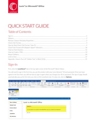 Lexis®
for Microsoft®
Office
QUICKSTARTGUIDE
Sign-In
First, click the LexisNexis®
tab in the top right corner of the Microsoft®
Word ribbon.
You will need to sign in the first time you use the product with your Lexis Advance®
ID and password. Once you have
signed in the first time, you will not have to sign in again unless you change your ID or password. The sign-in page should
automatically pop up the first time you click on the LexisNexis tab; if it does not, click on Options.
Table of Contents
Sign-In............................................................................................................................................................................................................................... 1
Options............................................................................................................................................................................................................................. 2
Remove Citation Metadata/Hyperlinks................................................................................................................................................................ 2
Check Cite Format....................................................................................................................................................................................................... 3
Step-by-Step Check Cite Format “How To”........................................................................................................................................................ 4
Check Cite Format with Shepard’s Signal™ Indicators.................................................................................................................................. 10
How to Check Quotes.............................................................................................................................................................................................. 11
How to Create a TOA............................................................................................................................................................................................... 12
Report Delivery..........................................................................................................................................................................................................20
Link to Cites................................................................................................................................................................................................................. 21
Appendix—How to Turn off “Hidden Text” in Word 2016......................................................................................................................... 21
 