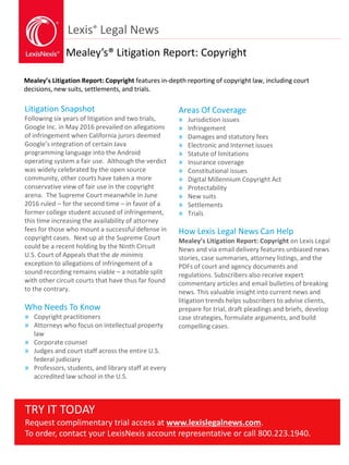 Lexis® Legal News
Mealey’s® Litigation Report: Copyright
Mealey’s Litigation Report: Copyright features in-depth reporting of copyright law, including court
decisions, new suits, settlements, and trials.
Litigation Snapshot
Following six years of litigation and two trials,
Google Inc. in May 2016 prevailed on allegations
of infringement when California jurors deemed
Google’s integration of certain Java
programming language into the Android
operating system a fair use. Although the verdict
was widely celebrated by the open source
community, other courts have taken a more
conservative view of fair use in the copyright
arena. The Supreme Court meanwhile in June
2016 ruled – for the second time – in favor of a
former college student accused of infringement,
this time increasing the availability of attorney
fees for those who mount a successful defense in
copyright cases. Next up at the Supreme Court
could be a recent holding by the Ninth Circuit
U.S. Court of Appeals that the de minimis
exception to allegations of infringement of a
sound recording remains viable – a notable split
with other circuit courts that have thus far found
to the contrary.
Who Needs To Know
» Copyright practitioners
» Attorneys who focus on intellectual property
law
» Corporate counsel
» Judges and court staff across the entire U.S.
federal judiciary
» Professors, students, and library staff at every
accredited law school in the U.S.
Areas Of Coverage
» Jurisdiction issues
» Infringement
» Damages and statutory fees
» Electronic and Internet issues
» Statute of limitations
» Insurance coverage
» Constitutional issues
» Digital Millennium Copyright Act
» Protectability
» New suits
» Settlements
» Trials
How Lexis Legal News Can Help
Mealey’s Litigation Report: Copyright on Lexis Legal
News and via email delivery features unbiased news
stories, case summaries, attorney listings, and the
PDFs of court and agency documents and
regulations. Subscribers also receive expert
commentary articles and email bulletins of breaking
news. This valuable insight into current news and
litigation trends helps subscribers to advise clients,
prepare for trial, draft pleadings and briefs, develop
case strategies, formulate arguments, and build
compelling cases.
TRY IT TODAY
Request complimentary trial access at www.lexislegalnews.com.
To order, contact your LexisNexis account representative or call 800.223.1940.
 