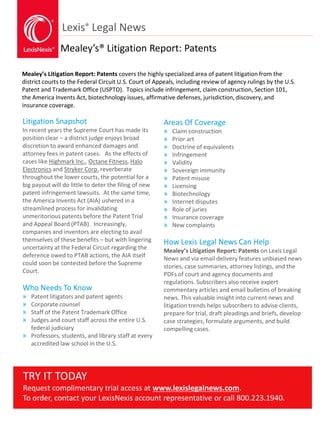 Lexis® Legal News
Mealey’s® Litigation Report: Patents
Mealey’s Litigation Report: Patents covers the highly specialized area of patent litigation from the
district courts to the Federal Circuit U.S. Court of Appeals, including review of agency rulings by the U.S.
Patent and Trademark Office (USPTO). Topics include infringement, claim construction, Section 101,
the America Invents Act, biotechnology issues, affirmative defenses, jurisdiction, discovery, and
insurance coverage.
Litigation Snapshot
In recent years the Supreme Court has made its
position clear – a district judge enjoys broad
discretion to award enhanced damages and
attorney fees in patent cases. As the effects of
cases like Highmark Inc., Octane Fitness, Halo
Electronics and Stryker Corp. reverberate
throughout the lower courts, the potential for a
big payout will do little to deter the filing of new
patent infringement lawsuits. At the same time,
the America Invents Act (AIA) ushered in a
streamlined process for invalidating
unmeritorious patents before the Patent Trial
and Appeal Board (PTAB). Increasingly,
companies and inventors are electing to avail
themselves of these benefits – but with lingering
uncertainty at the Federal Circuit regarding the
deference owed to PTAB actions, the AIA itself
could soon be contested before the Supreme
Court.
Who Needs To Know
» Patent litigators and patent agents
» Corporate counsel
» Staff of the Patent Trademark Office
» Judges and court staff across the entire U.S.
federal judiciary
» Professors, students, and library staff at every
accredited law school in the U.S.
Areas Of Coverage
» Claim construction
» Prior art
» Doctrine of equivalents
» Infringement
» Validity
» Sovereign immunity
» Patent misuse
» Licensing
» Biotechnology
» Internet disputes
» Role of juries
» Insurance coverage
» New complaints
How Lexis Legal News Can Help
Mealey’s Litigation Report: Patents on Lexis Legal
News and via email delivery features unbiased news
stories, case summaries, attorney listings, and the
PDFs of court and agency documents and
regulations. Subscribers also receive expert
commentary articles and email bulletins of breaking
news. This valuable insight into current news and
litigation trends helps subscribers to advise clients,
prepare for trial, draft pleadings and briefs, develop
case strategies, formulate arguments, and build
compelling cases.
TRY IT TODAY
Request complimentary trial access at www.lexislegalnews.com.
To order, contact your LexisNexis account representative or call 800.223.1940.
 