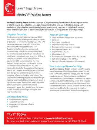 LexisNexis®
Lexis® Legal News
Mealey’s® Fracking Report
Mealey’s® Fracking Report includes coverage of litigation arising from hydraulic fracturing extraction
of oil and natural gas. Litigation coverage includes land rights, land use restrictions, zoning and
regulations, mineral rights, jurisdictional disputes, environment concerns — including air, ground
water and noise pollution — personal injury to workers and to the public and property damage.
Litigation Snapshot
The Environmental Protection Agency (EPA)
says that it cannot investigate fracking in terms
of pollution or environmental damage. The EPA
has since proposed new rules to limit the
emissions of fracking operations. The
Department of the Interior announced
proposed new rules to increase oversight of
the chemicals used, but only on operations on
public and Indian lands, and only after drilling is
completed. Several states have filed suit
against the DOI contending that the new
federal regulations are a burden and violate
the Administrative Procedures Act. The
National Institute for Occupational Safety and
Health has stepped into the ring with concerns
over dangerous workplace levels of silica
exposure related to fracking operations. The
Department of Energy has found that although
fracking is connected to earthquakes, it is not a
significant danger. At the state level, litigation
continues in some jurisdictions where
landowners argue they should have the power
to pass moratoria banning fracking on land
near their homes.
Who Needs to Know
» Environmental lawyers
» Toxic tort lawyers
» Corporate compliance officers
» Regulators
Areas of Coverage
» State and federal legislative initiatives
» Land use
» Corporate compliance
» Implications for real estate
» Environmental insurance coverage
» Endangered Species Act
» Superfund (CERCLA)
» Clean Water Act
» National Environmental Policy Act (NEPA)
» Safe Drinking Water Act (SDWA)
» Resource Conservation and Recovery Act
How Lexis Legal News Can Help
Mealey’s Fracking Report on Lexis Legal News and
via email delivery features unbiased news stories,
case summaries, attorney listings, and the PDF of
court and agency documents and regulations.
Subscribers also receive expert commentary articles
and email bulletins of breaking news. This valuable
insight into current news and litigation trends help
subscribers to advise clients, prepare for trial, draft
pleadings and briefs, develop case strategies,
formulate arguments and build compelling cases.
TRY IT TODAY
Request complimentary trial access at www.lexislegalnews.com.
To order, contact your LexisNexis account representative or call 800.223.1940.
 