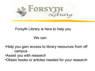 Forsyth Library is here to help you
We can:
•Help you gain access to library resources from off
campus
•Assist you with research
•Obtain books or articles needed for your research
 