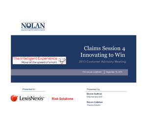 Claims Session 4
Innovating to Win
2013 Customer Advisory Meeting

THE NOLAN COMPANY

Presented to:

Presented by:
Dennis Sullivan
Chairman and CEO

Steven Callahan
Practice Director

September 18, 2013

 