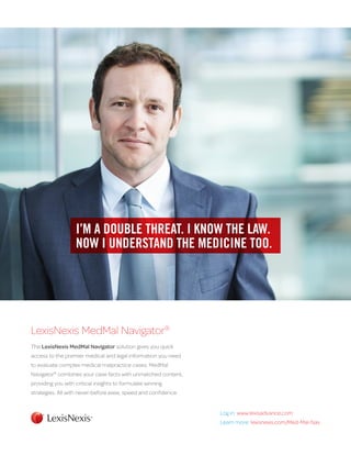 LexisNexis MedMal Navigator® 
The LexisNexis MedMal Navigator solution gives you quick 
access to the premier medical and legal information you need 
to evaluate complex medical malpractice cases. MedMal 
Navigator® combines your case facts with unmatched content, 
providing you with critical insights to formulate winning 
strategies. All with never-before ease, speed and confidence. 
I’M A DOUBLE THREAT. I KNOW THE LAW. 
NOW I UNDERSTAND THE MEDICINE TOO. 
Log in: www.lexisadvance.com 
Learn more: lexisnexis.com/Med-Mal-Nav 
 