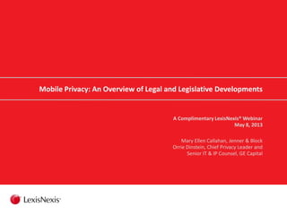 Mobile Privacy: An Overview of Legal and Legislative Developments
A Complimentary LexisNexis® Webinar
May 8, 2013
Mary Ellen Callahan, Jenner & Block
Orrie Dinstein, Chief Privacy Leader and
Senior IT & IP Counsel, GE Capital
 