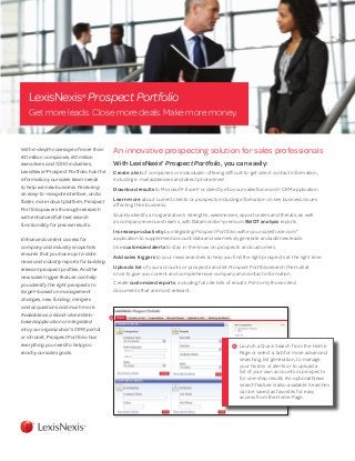 LexisNexis®
Prospect Portfolio
Get more leads. Close more deals. Make more money.
With in-depth coverage of more than
80 million companies, 80 million
executives and 1,000 industries,
LexisNexis®
Prospect Portfolio has the
information your sales team needs
to help win new business. Featuring
an easy-to-navigate interface, and a
faster, more robust platform, Prospect
Portfolio powers thorough research
with enhanced full-text search
functionality for precise results.
Enhanced content access for
company and industry snapshots
ensures that you have up-to-date
news and industry reports for building
relevant prospect profiles. And the
new sales trigger feature can help
you identify the right prospects to
target—based on management
changes, new funding, mergers
and acquisitions and much more.
Available as a stand-alone Web-
based application or integrated
into your organization’s CRM, portal
or intranet, Prospect Portfolio has
everything you need to help you
reach your sales goals.
An innovative prospecting solution for sales professionals
With LexisNexis®
Prospect Portfolio, you can easily:
Create a list of companies or individuals—offering difficult-to-get direct contact information,
including e-mail addresses and direct phone lines!
Download results to Microsoft®
Excel®
or directly into your salesforce.com®
CRM application.
Learn more about current clients or prospects including information on key business issues
affecting their business.
Quickly identify an organization’s strengths, weaknesses, opportunities and threats, as well
as company revenue streams, with Datamonitor®
premium SWOT analysis reports.
Increase productivity by integrating Prospect Portfolio within your salesforce.com®
application to supplement account data and seamlessly generate and add new leads.
Use customized alerts to stay in-the-know on prospects and customers.
Add sales triggers to your news searches to help you find the right prospects at the right time.
Upload a list of your accounts or prospects and let Prospect Portfolio search them all at
once to give you current and comprehensive company and contact information.
Create customized reports, including full cite lists of results. Print only those cited
documents that are most relevant.
A
A 	Launch a Quick Search from the Home
Page or select a tab for more advanced
searching, list generation, to manage
your history or alerts or to upload a
list of your own accounts or prospects
for one-step results. An optional News
search feature is also available. Searches
can be saved as favorites for easy
access from the Home Page.
 