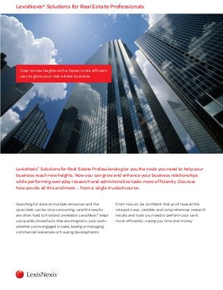 Soar to new heights with a faster, more efficient
way to grow your real estate business.
LexisNexis®
Solutions for Real Estate Professionals give you the tools you need to help your
business reach new heights. Now you can grow and enhance your business relationships
while performing everyday research and administrative tasks more efficiently. Discover
how you do all this and more ... from a single trusted source.
LexisNexis®
Solutions for Real Estate Professionals
Searching for data on multiple resources and the
open Web can be time consuming—and the results
are often hard to find and unreliable. LexisNexis®
helps
you quickly reveal facts that are integral to your work—
whether you’re engaged in sales, leasing or managing
commercial real estate or housing developments.
From now on, be confident that you’ll have all the
relevant news, credible and comprehensive research
results and tools you need to perform your work
more efficiently—saving you time and money.
 