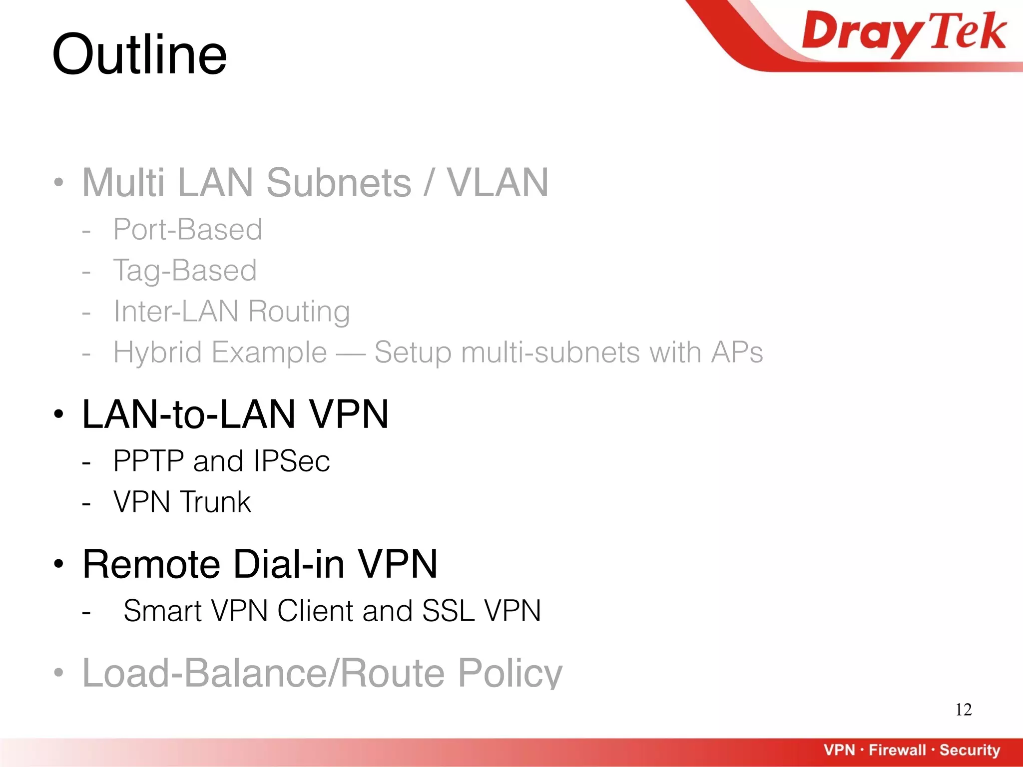 12
Outline
• Multi LAN Subnets / VLAN
- Port-Based
- Tag-Based
- Inter-LAN Routing
- Hybrid Example — Setup multi-subnets with APs
• LAN-to-LAN VPN
- PPTP and IPSec
- VPN Trunk
• Remote Dial-in VPN
- Smart VPN Client and SSL VPN
• Load-Balance/Route Policy
 