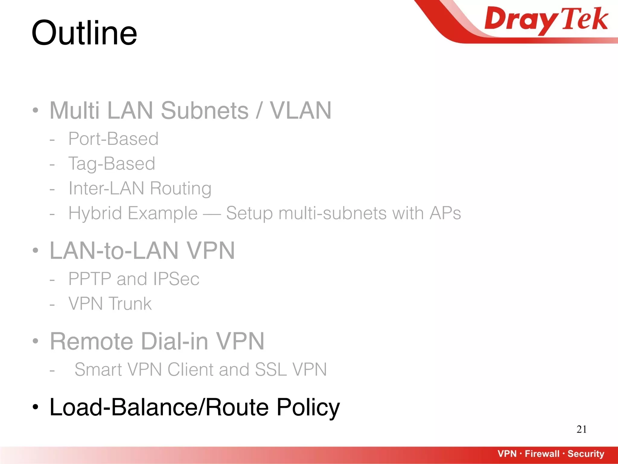 21
Outline
• Multi LAN Subnets / VLAN
- Port-Based
- Tag-Based
- Inter-LAN Routing
- Hybrid Example — Setup multi-subnets with APs
• LAN-to-LAN VPN
- PPTP and IPSec
- VPN Trunk
• Remote Dial-in VPN
- Smart VPN Client and SSL VPN
• Load-Balance/Route Policy
 
