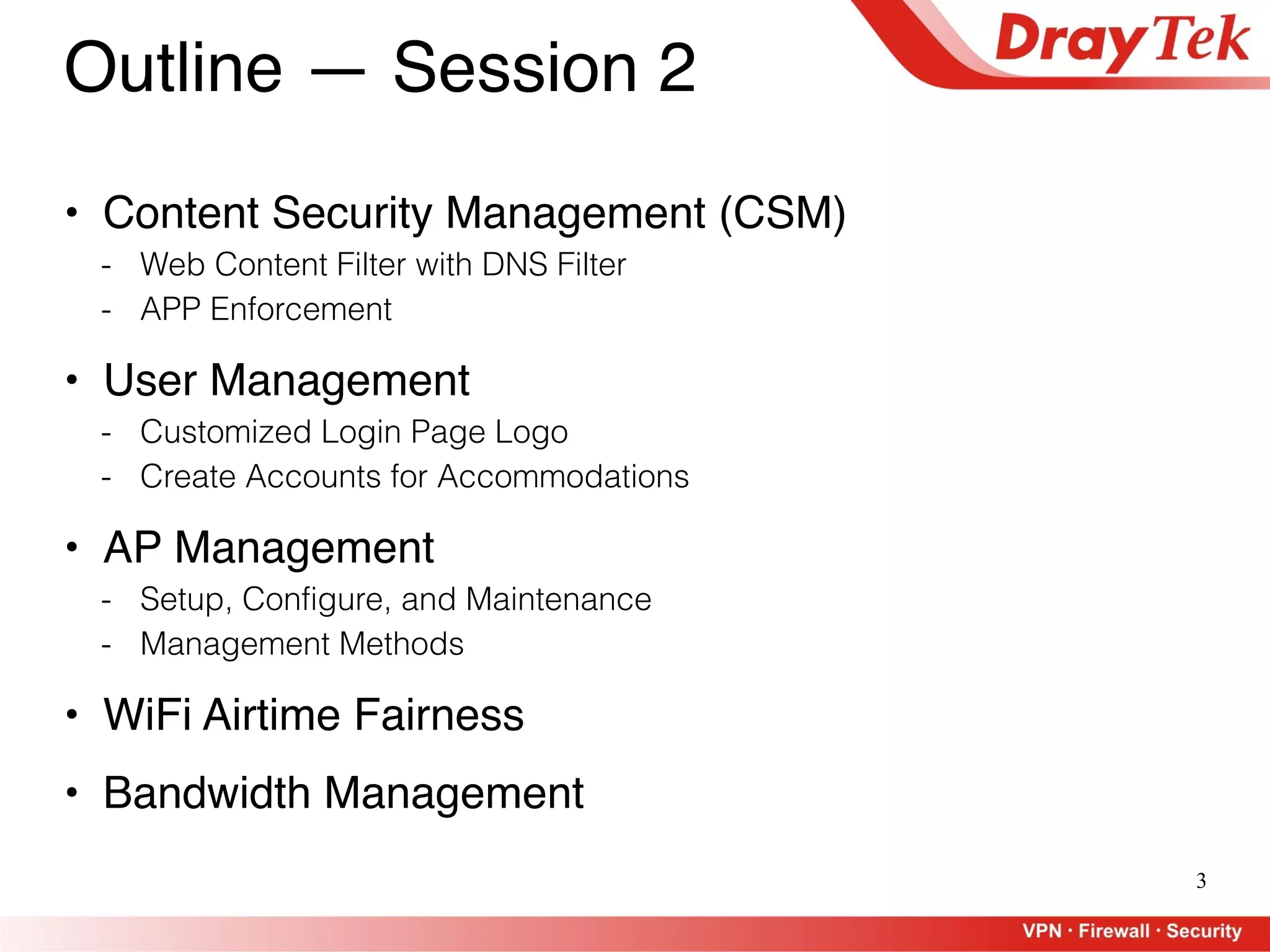 3
Outline — Session 2
• Content Security Management (CSM)
- Web Content Filter with DNS Filter
- APP Enforcement
• User Management
- Customized Login Page Logo
- Create Accounts for Accommodations
• AP Management
- Setup, Configure, and Maintenance
- Management Methods
• WiFi Airtime Fairness
• Bandwidth Management
 
