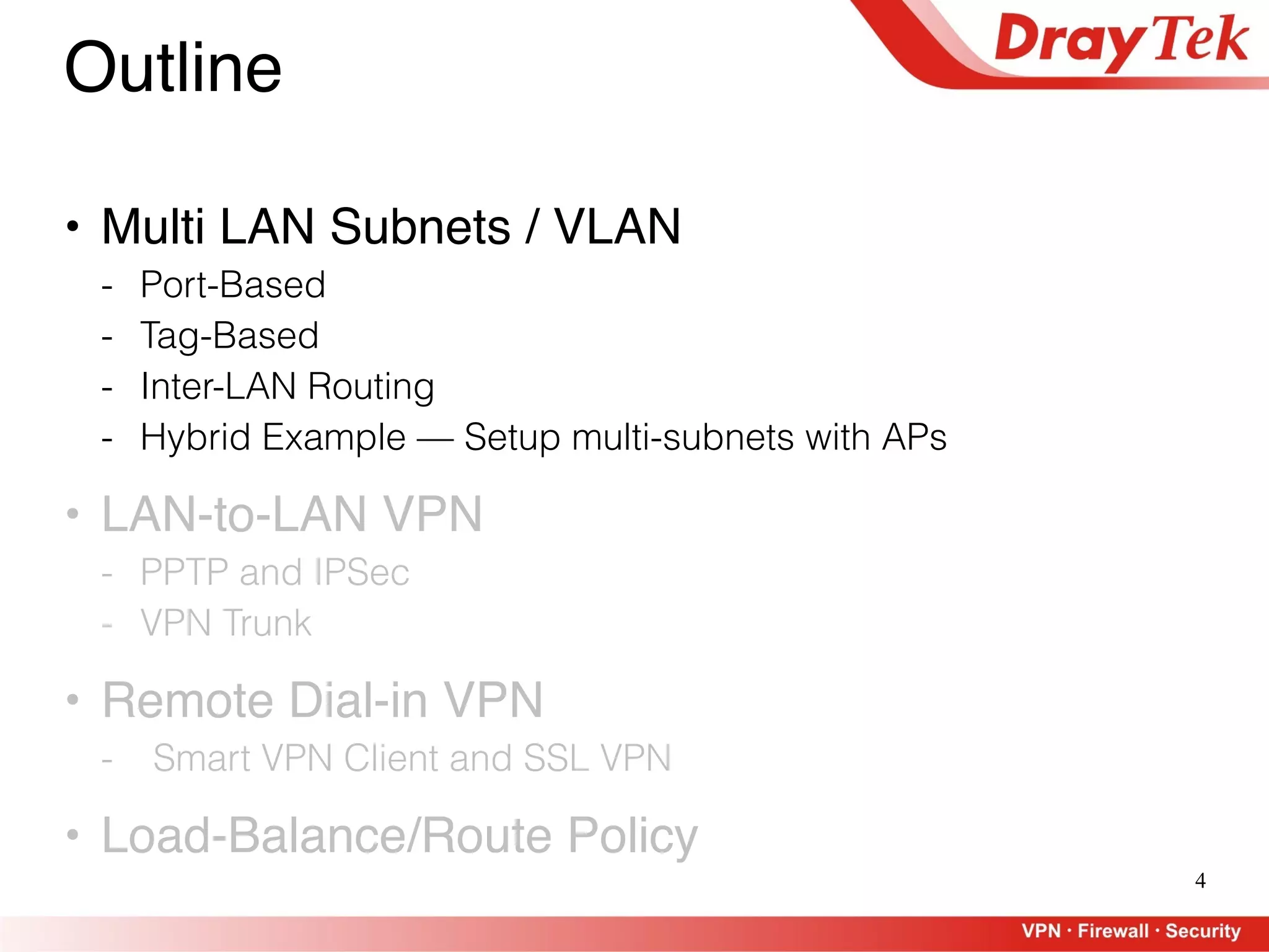 4
Outline
• Multi LAN Subnets / VLAN
- Port-Based
- Tag-Based
- Inter-LAN Routing
- Hybrid Example — Setup multi-subnets with APs
• LAN-to-LAN VPN
- PPTP and IPSec
- VPN Trunk
• Remote Dial-in VPN
- Smart VPN Client and SSL VPN
• Load-Balance/Route Policy
 