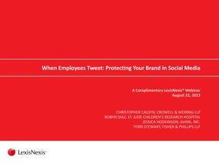 When Employees Tweet: Protecting Your Brand in Social Media
A Complimentary LexisNexis® Webinar
August 22, 2013
CHRISTOPHER CALSYN, CROWELL & MORING LLP
ROBYN DIAZ, ST. JUDE CHILDREN’S RESEARCH HOSPITAL
JESSICA HODKINSON, AVAYA, INC.
TERRI STEWART, FISHER & PHILLIPS LLP
 