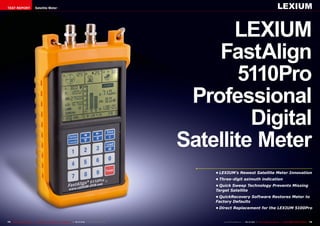 TEST REPORT                     Satellite Meter                                                                                                                                     LEXIUM


                                                                                                                               LEXIUM
                                                                                                                            FastAlign
                                                                                                                                5110Pro
                                                                                                                         Professional
                                                                                                                                 Digital
                                                                                                                        Satellite Meter
                                                                                                                            •	LEXIUM’s Newest Satellite Meter Innovation
                                                                                                                            •	Three-digit azimuth indication
                                                                                                                            •	Quick Sweep Technology Prevents Missing
                                                                                                                            Target Satellite
                                                                                                                            •	QuickRecovery Software Restores Meter to
                                                                                                                            Factory Defaults
                                                                                                                            •	Direct Replacement for the LEXIUM 5100Pro


74 TELE-satellite International — The World‘s Largest Digital TV Trade Magazine — 09-10/2012 — www.TELE-satellite.com          www.TELE-satellite.com — 09-10/2012 — TELE-satellite International — 全球发行量最大的数字电视杂志   75
 