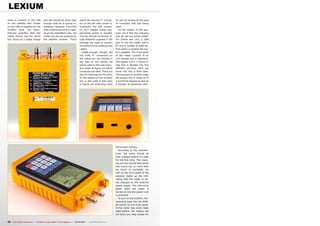 LEXIUM
used to connect to the LNB                and this should be more than               where the second “F” connec-       for just by looking at the type
on the satellite dish. Power              enough time for a typical in-              tor on the left side comes in.     of connector that was being
to the LNB is supplied by the             stallation. However, if you find           Ordinarily, the left connec-       used.
5110Pro itself. The manu-                 that a little more time is need-           tor isn’t needed unless sup-         On the bottom of the ana-
facturer specifies that the               ed at the installation site, the           plemental power is needed.         lyzer you’ll find the charging
meter should last for about               meter can also be powered by               The two female-to-female “F”       port for the two power adapt-
four hours on a single charge             the satellite receiver. That’s             type adapters supplied in the      ers (home and car), a USB
                                                                                     package are used to connect        port to link the meter with a
                                                                                     the meter to any existing coax     PC and a number of slats be-
                                                                                     cables.                            hind which is located the me-
                                                                                       Oddly enough, though, the        ter’s speaker. The front panel
                                                                                     two male “F” connectors on         of the meter consists of an
                                                                                     the meter are not marked in        LCD display and a keyboard.
                                                                                     any way on the casing; we          The display is 6.2 x 4.6mm in
                                                                                     had to refer to the user manu-     size and is divided into five
                                                                                     al in order to figure out which    different sections. We’ll get
                                                                                     connector did what. There are      more into this a little later.
                                                                                     also no markings for the ports     The keyboard is located under
                                                                                     on the bottom of the 5110Pro       the display and is made up of
                                                                                     but in this case it was easy       a numerical keypad as well as
                                                                                     to figure out what they were       a number of additional color-




                                                                                                                        ed function buttons.
                                                                                                                           According to the manufac-
                                                                                                                        turer, the meter should be
                                                                                                                        fully charged before it’s used
                                                                                                                        for the first time. The charg-
                                                                                                                        ing process should take about
                                                                                                                        four hours but no more than
                                                                                                                        six hours to complete. An
                                                                                                                        LED on the front panel of the
                                                                                                                        analyzer lights up red indi-
                                                                                                                        cating that the meter is be-
                                                                                                                        ing charged by the external
                                                                                                                        power supply. This LED turns
                                                                                                                        green when the meter is
                                                                                                                        turned on and the power cord
                                                                                                                        is removed.
                                                                                                                           To turn on the 5110Pro, mo-
                                                                                                                        mentarily push the red POW-
                                                                                                                        ER button on the front panel.
                                                                                                                        If the meter has never been
                                                                                                                        used before, the display will
                                                                                                                        not show any data except for


78 TELE-satellite International — The World‘s Largest Digital TV Trade Magazine — 09-10/2012 — www.TELE-satellite.com
 