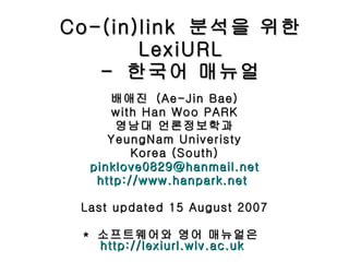 Co-(in)link  분석을 위한  LexiURL -  한국어 매뉴얼 배애진  (Ae-Jin Bae) with Han Woo PARK 영남대 언론정보학과 YeungNam Univeristy Korea (South) [email_address] http://www.hanpark.net   Last updated 15 August 2007 *  소프트웨어와 영어 매뉴얼은  http://lexiurl.wlv.ac.uk   