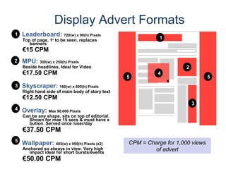 Display Advert Formats
•1 Leaderboard: 728(w) x 90(h) Pixels
    Top of page, 1st to be seen, replaces                    1
       banners
    €15 CPM
•2 MPU: 300(w) x 250(h) Pixels
    Beside headlines, Ideal for Video                                 2
    €17.50 CPM                                              4
                                                  5                              5
                                                                 x
•3 Skyscraper: 160(w) x 600(h) Pixels
    Right hand side of main body of story text
    €12.50 CPM
                                                                          3
•4 Overlay: Max 90,000 Pixels
    Can be any shape, sits on top of editorial.
       Shown for max 15 secs & must have x
       button. Served once /user/day
    €37.50 CPM
•5 Wallpaper: 485(w) x 950(h) Pixels (x2)         CPM = Charge for 1,000 views
    Anchored so always in view. Very high
       impact ideal for short bursts/events
                                                          of advert
    €50.00 CPM
 