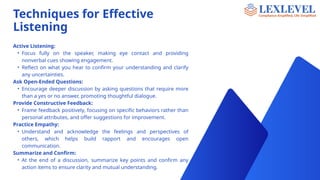 Techniques for Effective
Listening
Active Listening:
• Focus fully on the speaker, making eye contact and providing
nonverbal cues showing engagement.
• Reflect on what you hear to confirm your understanding and clarify
any uncertainties.
Ask Open-Ended Questions:
• Encourage deeper discussion by asking questions that require more
than a yes or no answer, promoting thoughtful dialogue.
Provide Constructive Feedback:
• Frame feedback positively, focusing on specific behaviors rather than
personal attributes, and offer suggestions for improvement.
Practice Empathy:
• Understand and acknowledge the feelings and perspectives of
others, which helps build rapport and encourages open
communication.
Summarize and Confirm:
• At the end of a discussion, summarize key points and confirm any
action items to ensure clarity and mutual understanding.
 