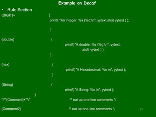 Example on Decaf
•   Rule Section
{DIGIT}+                 {
                          printf( "An integer: %s (%d)n", yytext,atoi( yytext ) );

                          }

{double}                  {
                                    printf( "A double: %s (%g)n", yytext,
                                                 atof( yytext ) );
                          }

{hex}                         {
                                     printf( "A Hexadecimal: %s n", yytext );
                              }

{String}                  {
                                    printf( "A String: %s n", yytext );
                     }
"/*"{Comment}+"*/"                      /* eat up one-line comments */

{Comment2}                             /* eat up one-line comments */                 17
 
