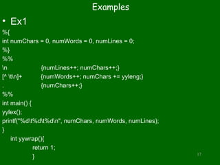 Examples
• Ex1
%{
int numChars = 0, numWords = 0, numLines = 0;
%}
%%
n {numLines++; numChars++;}
[^ tn]+ {numWords++; numChars += yyleng;}
. {numChars++;}
%%
int main() {
yylex();
printf("%dt%dt%dn", numChars, numWords, numLines);
}
int yywrap(){
return 1;
} 17
 
