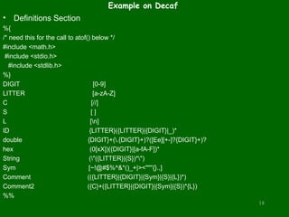 Example on Decaf
• Definitions Section
%{
/* need this for the call to atof() below */
#include <math.h>
#include <stdio.h>
#include <stdlib.h>
%}
DIGIT [0-9]
LITTER [a-zA-Z]
C [//]
S [ ]
L [n]
ID {LITTER}({LITTER}|{DIGIT}|_)*
double {DIGIT}+(.{DIGIT}+)?([Ee][+-]?{DIGIT}+)?
hex (0[xX])({DIGIT}|[a-fA-F])*
String ("({LITTER}|{S})*")
Sym [~!@#$%^&*()_+|><""''{}.,]
Comment (({LITTER}|{DIGIT}|{Sym}|{S}|{L})*)
Comment2 ({C}+({LITTER}|{DIGIT}|{Sym}|{S})*{L})
%%
18
 