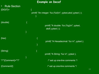 Example on Decaf
• Rule Section
{DIGIT}+ {
printf( "An integer: %s (%d)n", yytext,atoi( yytext ) );
}
{double} {
printf( "A double: %s (%g)n", yytext,
atof( yytext ) );
}
{hex} {
printf( "A Hexadecimal: %s n", yytext );
}
{String} {
printf( "A String: %s n", yytext );
}
"/*"{Comment}+"*/" /* eat up one-line comments */
{Comment2} /* eat up one-line comments */
19
 