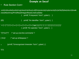 Example on Decaf
• Rule Section Cont~
void|int|double|bool|string|class|interface|null|this|extends|implements|for|while|if|else|return|break
|new|NewArray|Print|ReadInteger|ReadLine|true|false
{ printf( "A keyword: %sn", yytext ); }
{ID} { printf( "An identifier: %sn", yytext ); }
"+"|"-"|"*"|"/"|"="|"=="|"<"|"<="|">"|">="|"!="|"&&"|"||"|"!"|";"|","|"."|"["|"]"|"("|")"|"{"|"}"
{ printf( "An operator: %sn", yytext ); }
"{"[^}n]*"}" /* eat up one-line comments */
[ tn]+ /* eat up whitespace */
. {printf( "Unrecognized character: %sn", yytext ); }
%%
20
 