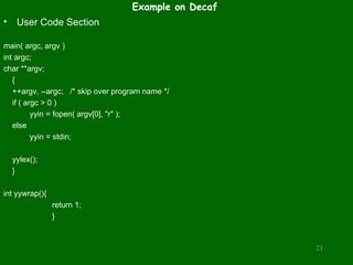 Example on Decaf
• User Code Section
main( argc, argv )
int argc;
char **argv;
{
++argv, --argc; /* skip over program name */
if ( argc > 0 )
yyin = fopen( argv[0], "r" );
else
yyin = stdin;
yylex();
}
int yywrap(){
return 1;
}
21
 