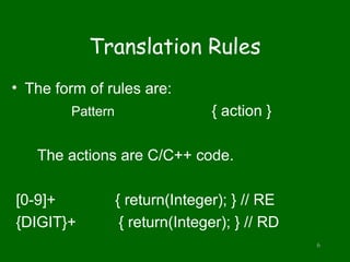 Translation Rules
• The form of rules are:
Pattern { action }
The actions are C/C++ code.
[0-9]+ { return(Integer); } // RE
{DIGIT}+ { return(Integer); } // RD
6
 