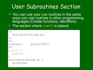 PLLab, NTHU,Cs2403 Programming Languages 7
User Subroutines Section
• You can use your Lex routines in the same
ways you use routines in other programming
languages (Create functions, identifiers) .
• The section where main() is placed
%{
void print(String x);
%}
%%
{letter}+ print(“ID”);
%%
main() {
yylex();
}
void print(String x) {
printf(x);
}
 