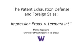 The Patent Exhaustion Defense
and Foreign Sales:
Impression Prods. v. Lexmark Int’l
Mariko Kageyama
University of Washington School of Law
 