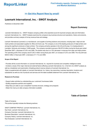 Find Industry reports, Company profiles
ReportLinker                                                                      and Market Statistics



                                              >> Get this Report Now by email!

Lexmark International, Inc. - SWOT Analysis
Published on December 2009

                                                                                                             Report Summary

Lexmark International, Inc. - SWOT Analysis company profile is the essential source for top-level company data and information.
Lexmark International, Inc. - SWOT Analysis examines the company's key business structure and operations, history and products,
and provides summary analysis of its key revenue lines and strategy.


Lexmark International (Lexmark) is a manufacturer, and supplier of printing solutions and products, including laser, inkjet and dot
matrix printers and associated supplies for office and home use. The company is one of the leading producers of inkjet printers and
among the significant producers of laser printers. The company primarily operates in the US and Europe. It is headquartered in
Lexington, Kentucky and employs 13,800 people. The company recorded revenues of $4,973.9 million during the fiscal year ended
December 2007, a decrease of 2.6% over 2006. The decline was due to a 10% decrease in revenues from laser and inkjet printers.
The operating profit of the company was $1,242.3 million during fiscal year 2007, an increase of 3.2% over 2006. The net profit was
$300.8 million in fiscal year 2007, a decrease of 11.1% over 2006.


Scope of the Report


- Provides all the crucial information on Lexmark International, Inc. required for business and competitor intelligence needs
- Contains a study of the major internal and external factors affecting Lexmark International, Inc. in the form of a SWOT analysis as
well as a breakdown and examination of leading product revenue streams of Lexmark International, Inc.
-Data is supplemented with details on Lexmark International, Inc. history, key executives, business description, locations and
subsidiaries as well as a list of products and services and the latest available statement from Lexmark International, Inc.


Reasons to Purchase


- Support sales activities by understanding your customers' businesses better
- Qualify prospective partners and suppliers
- Keep fully up to date on your competitors' business structure, strategy and prospects
- Obtain the most up to date company information available




                                                                                                             Table of Content

Table of Contents:
This product typically includes the following sections:


SWOT COMPANY PROFILE: Lexmark International, Inc.
Key Facts: Lexmark International, Inc.
Company Overview: Lexmark International, Inc.
Business Description: Lexmark International, Inc.
Company History: Lexmark International, Inc.
Key Employees: Lexmark International, Inc.



Lexmark International, Inc. - SWOT Analysis                                                                                      Page 1/4
 