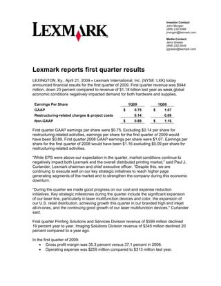Investor Contact:
                                                                             John Morgan
                                                                             (859) 232-5568
                                                                             jmorgan@lexmark.com

                                                                             Media Contact:
                                                                             Jerry Grasso
                                                                             (859) 232-3546
                                                                             ggrasso@lexmark.com




Lexmark reports first quarter results
LEXINGTON, Ky., April 21, 2009 – Lexmark International, Inc. (NYSE: LXK) today
announced financial results for the first quarter of 2009. First quarter revenue was $944
million, down 20 percent compared to revenue of $1.18 billion last year as weak global
economic conditions negatively impacted demand for both hardware and supplies.

 Earnings Per Share                                     1Q09              1Q08
 GAAP                                               $      0.75       $     1.07
 Restructuring-related charges & project costs             0.14             0.09
 Non-GAAP                                           $      0.89       $     1.16

First quarter GAAP earnings per share were $0.75. Excluding $0.14 per share for
restructuring-related activities, earnings per share for the first quarter of 2009 would
have been $0.89. First quarter 2008 GAAP earnings per share were $1.07. Earnings per
share for the first quarter of 2008 would have been $1.16 excluding $0.09 per share for
restructuring-related activities.

“While EPS were above our expectation in the quarter, market conditions continue to
negatively impact both Lexmark and the overall distributed printing market,” said Paul J.
Curlander, Lexmark chairman and chief executive officer. “Despite this, we are
continuing to execute well on our key strategic initiatives to reach higher page
generating segments of the market and to strengthen the company during this economic
downturn.

“During the quarter we made good progress on our cost and expense reduction
initiatives. Key strategic milestones during the quarter include the significant expansion
of our laser line, particularly in laser multifunction devices and color, the expansion of
our U.S. retail distribution, achieving growth this quarter in our branded high end inkjet
all-in-ones, and the continuing good growth of our laser multifunction devices,quot; Curlander
said.

First quarter Printing Solutions and Services Division revenue of $599 million declined
19 percent year to year. Imaging Solutions Division revenue of $345 million declined 20
percent compared to a year ago.

In the first quarter of 2009:
    • Gross profit margin was 35.3 percent versus 37.1 percent in 2008.
    • Operating expense was $259 million compared to $313 million last year.
 