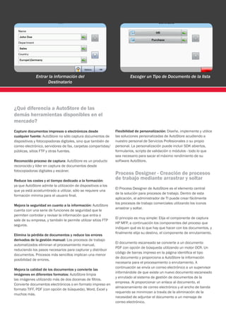 Entrar la información del                                 Escoger un Tipo de Documento de la lista
                    Destinatario




¿Qué diferencia a AutoStore de las
demás herramientas disponibles en el
mercado?
Capture documentos impresos o electrónicos desde               Flexibilidad de personalización: Diseñe, implemente y utilice
cualquier fuente: AutoStore no sólo captura documentos de      las soluciones personalizadas de AutoStore acudiendo a
dispositivos y fotocopiadoras digitales, sino que también de   nuestro personal de Servicios Profesionales o su propio
correo electrónico, servidores de fax, carpetas compartidas/   personal. La personalización puede incluir SDK abiertos,
públicas, sitios FTP y otras fuentes.                          formularios, scripts de validación o módulos - todo lo que
                                                               sea necesario para sacar el máximo rendimiento de su
Reconocido proceso de captura: AutoStore es un producto        software AutoStore.
reconocido y líder en captura de documentos desde
fotocopiadoras digitales y escáner.
                                                               Process Designer - Creación de procesos
Reduce los costes y el tiempo dedicado a la formación:
                                                               de trabajo mediante arrastrar y soltar
ya que AutoStore admite la utilización de dispositivos a los
                                                               El Process Designer de AutoStore es el elemento central
que ya está acostumbrado a utilizar, sólo se requiere una
                                                               de la solución para procesos de trabajo. Dentro de esta
formación mínima para el usuario final.
                                                               aplicación, el administrador de TI puede crear fácilmente
                                                               los procesos de trabajo comerciales utilizando los iconos
Mejora la seguridad en cuanto a la información: AutoStore
                                                               arrastrar y soltar.
cuenta con una serie de funciones de seguridad que le
permiten controlar y revisar la información que entra o
                                                               El principio es muy simple: Elija el componente de captura
sale de su empresa, y también le permite utilizar sitios FTP
                                                               HP MFP, a continuación los componentes del proceso que
seguros.
                                                               indiquen qué es lo que hay que hacer con los documentos, y
                                                               finalmente elija su destino, el componente de enrutamiento.
Elimina la pérdida de documentos y reduce los errores
derivados de la gestión manual: Los procesos de trabajo
                                                               El documento escaneado se convierte a un documento
automatizados eliminan el procesamiento manual,
                                                               PDF con opción de búsqueda utilizando un motor OCR. Un
reduciendo los pasos necesarios para capturar y distribuir
                                                               código de barras impreso en la página identifica el tipo
documentos. Procesos más sencillos implican una menor
                                                               de documento y proporciona a AutoStore la información
posibilidad de errores.
                                                               necesaria para el procesamiento o enrutamiento. A
                                                               continuación se envía un correo electrónico a un supervisor
Mejora la calidad de los documentos y convierte las
                                                               informándole de que existe un nuevo documento escaneado
imágenes en diferentes formatos: AutoStore limpia
                                                               y enrutado al sistema de gestión de documentos de la
las imágenes utilizando más de dos docenas de filtros.
                                                               empresa. Al proporcionar un enlace al documento, el
Convierte documentos electrónicos o en formato impreso en
                                                               almacenamiento de correo electrónico y el ancho de banda
formato TIFF, PDF (con opción de búsqueda), Word, Excel y
                                                               requerido se minimizan a través de la eliminación de la
muchos más.
                                                               necesidad de adjuntar el documento a un mensaje de
                                                               correo electrónico.
 